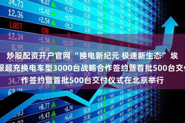 炒股配资开户官网 “换电新纪元 极速新生态” 埃安&时代电服超充换电车型3000台战略合作签约暨首批500台交付仪式在北京举行