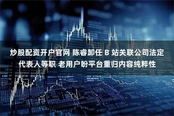 炒股配资开户官网 陈睿卸任 B 站关联公司法定代表人等职 老用户盼平台重归内容纯粹性
