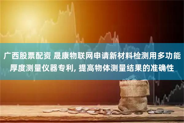 广西股票配资 晟康物联网申请新材料检测用多功能厚度测量仪器专利, 提高物体测量结果的准确性