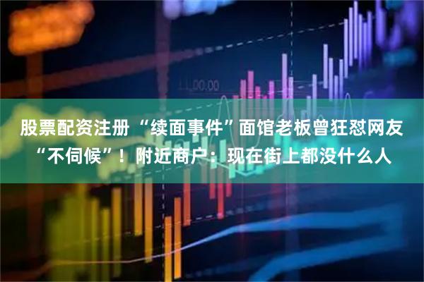 股票配资注册 “续面事件”面馆老板曾狂怼网友“不伺候”！附近商户：现在街上都没什么人