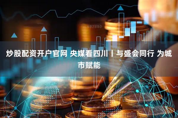 炒股配资开户官网 央媒看四川丨与盛会同行 为城市赋能