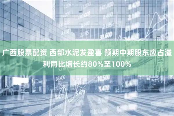广西股票配资 西部水泥发盈喜 预期中期股东应占溢利同比增长约80%至100%