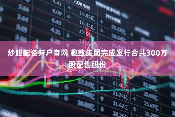 炒股配资开户官网 趣致集团完成发行合共300万股配售股份