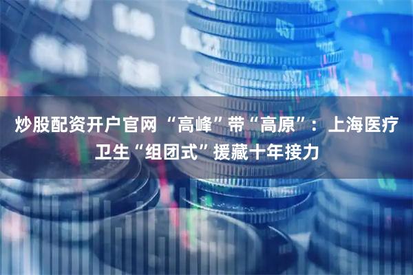 炒股配资开户官网 “高峰”带“高原”:上海医疗卫生“组团式”援藏十年接力