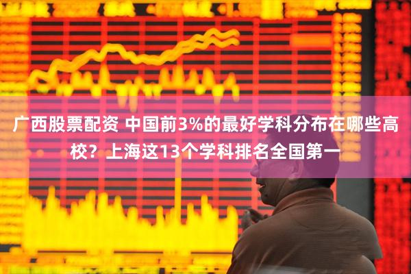 广西股票配资 中国前3%的最好学科分布在哪些高校?上海这13个学科排名全国第一