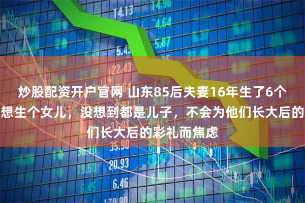 炒股配资开户官网 山东85后夫妻16年生了6个儿子：一直想生个女儿，没想到都是儿子，不会为他们长大后的彩礼而焦虑