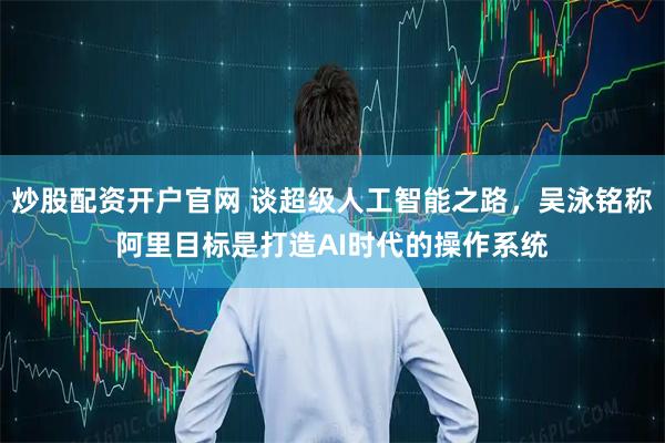 炒股配资开户官网 谈超级人工智能之路，吴泳铭称阿里目标是打造AI时代的操作系统