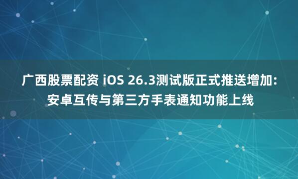 广西股票配资 iOS 26.3测试版正式推送增加: 安卓互传与第三方手表通知功能上线