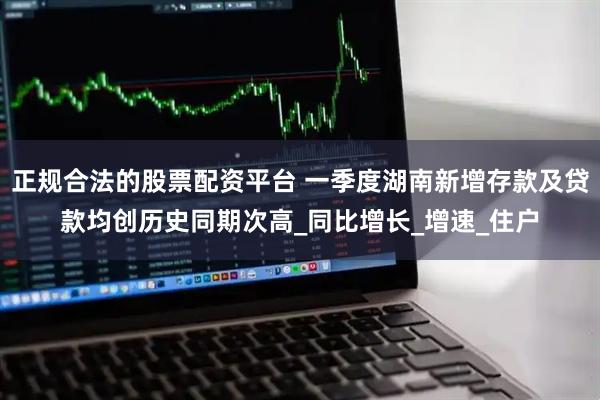 正规合法的股票配资平台 一季度湖南新增存款及贷款均创历史同期次高_同比增长_增速_住户