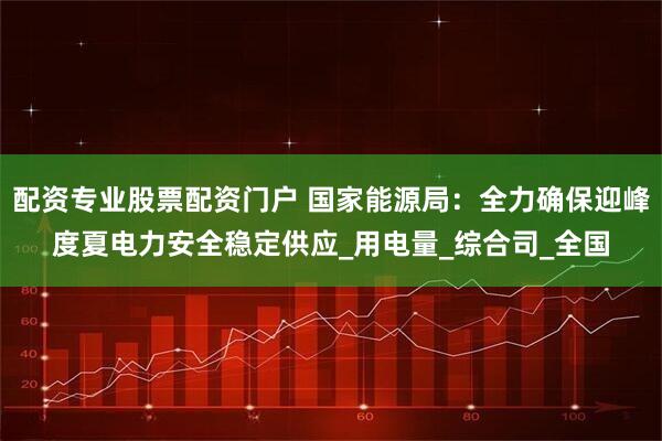 配资专业股票配资门户 国家能源局：全力确保迎峰度夏电力安全稳定供应_用电量_综合司_全国