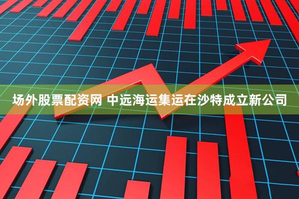 场外股票配资网 中远海运集运在沙特成立新公司