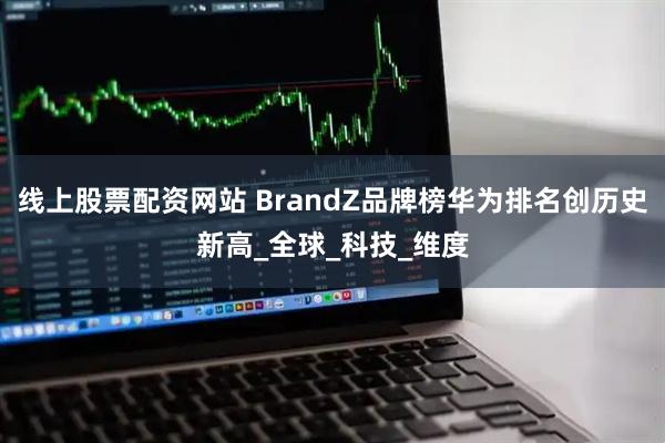 线上股票配资网站 BrandZ品牌榜华为排名创历史新高_全球_科技_维度