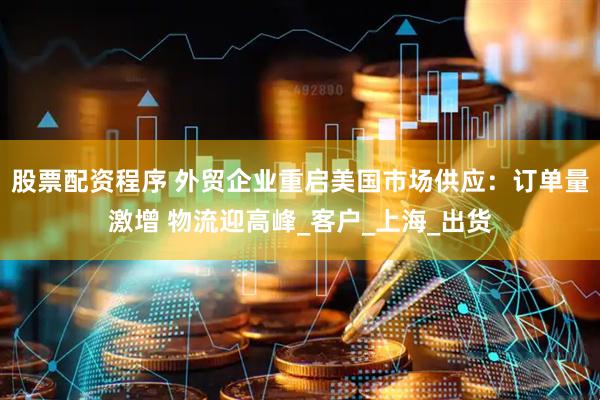 股票配资程序 外贸企业重启美国市场供应：订单量激增 物流迎高峰_客户_上海_出货