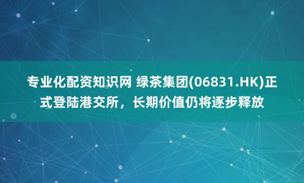 专业化配资知识网 绿茶集团(06831.HK)正式登陆港交所，长期价值仍将逐步释放