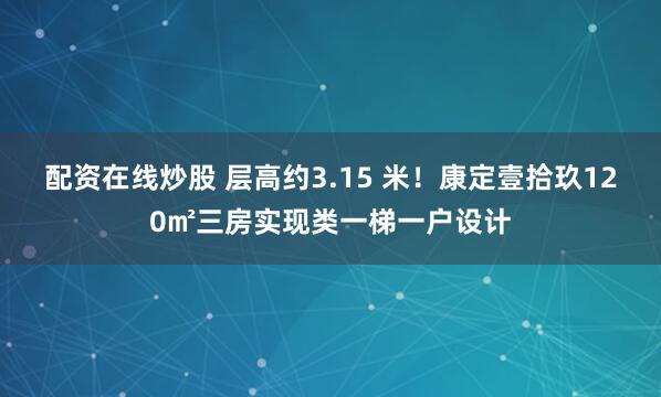 配资在线炒股 层高约3.15 米！康定壹拾玖120㎡三房实现类一梯一户设计