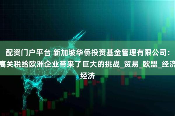 配资门户平台 新加坡华侨投资基金管理有限公司：高关税给欧洲企业带来了巨大的挑战_贸易_欧盟_经济