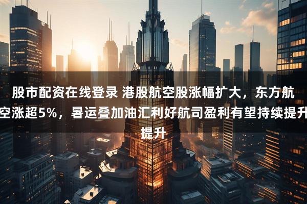 股市配资在线登录 港股航空股涨幅扩大，东方航空涨超5%，暑运叠加油汇利好航司盈利有望持续提升