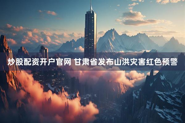 炒股配资开户官网 甘肃省发布山洪灾害红色预警