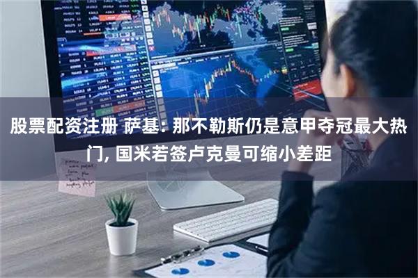 股票配资注册 萨基: 那不勒斯仍是意甲夺冠最大热门, 国米若签卢克曼可缩小差距