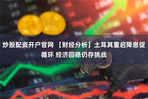炒股配资开户官网 【财经分析】土耳其重启降息促循环 经济回稳仍存挑战