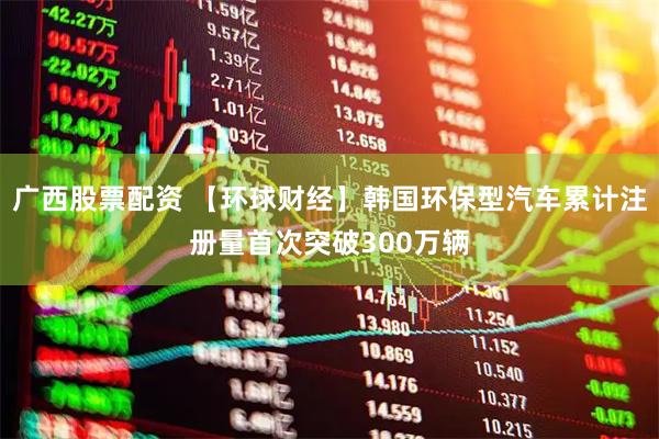 广西股票配资 【环球财经】韩国环保型汽车累计注册量首次突破300万辆