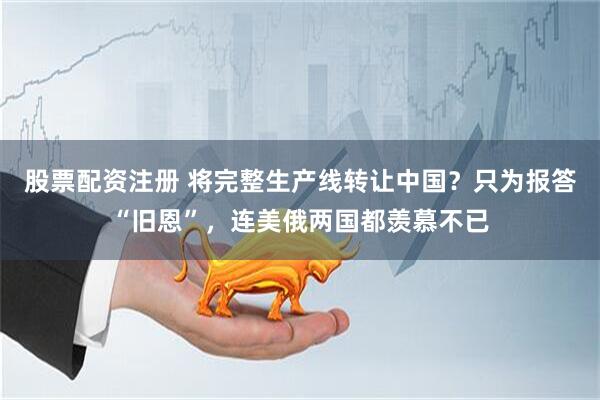 股票配资注册 将完整生产线转让中国？只为报答“旧恩”，连美俄两国都羡慕不已