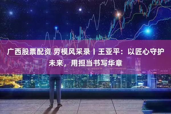 广西股票配资 劳模风采录〡王亚平：以匠心守护未来，用担当书写华章