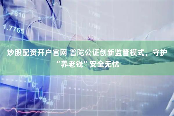 炒股配资开户官网 普陀公证创新监管模式，守护“养老钱”安全无忧