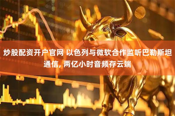 炒股配资开户官网 以色列与微软合作监听巴勒斯坦通信, 两亿小时音频存云端