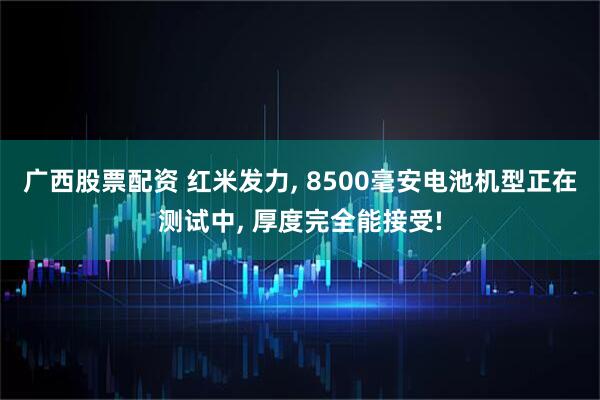 广西股票配资 红米发力, 8500毫安电池机型正在测试中, 厚度完全能接受!