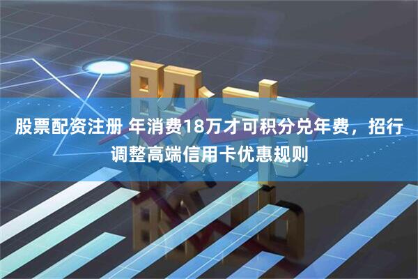 股票配资注册 年消费18万才可积分兑年费，招行调整高端信用卡优惠规则