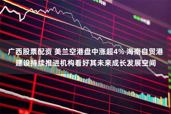 广西股票配资 美兰空港盘中涨超4% 海南自贸港建设持续推进机构看好其未来成长发展空间