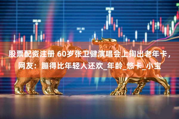 股票配资注册 60岁张卫健演唱会上掏出老年卡，网友：蹦得比年轻人还欢_年龄_悠卡_小宝