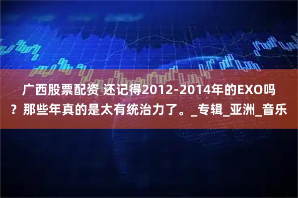 广西股票配资 还记得2012-2014年的EXO吗？那些年真的是太有统治力了。_专辑_亚洲_音乐