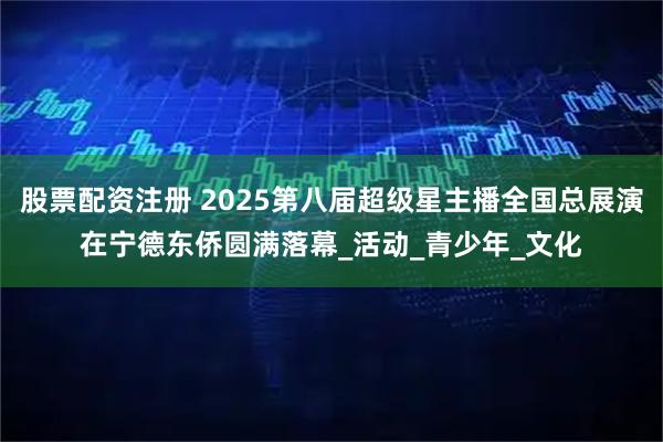 股票配资注册 2025第八届超级星主播全国总展演在宁德东侨圆满落幕_活动_青少年_文化