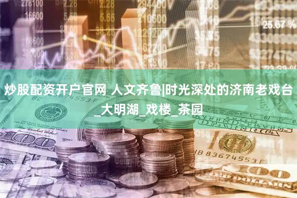 炒股配资开户官网 人文齐鲁|时光深处的济南老戏台_大明湖_戏楼_茶园