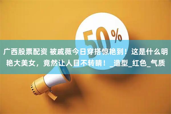 广西股票配资 被戚薇今日穿搭惊艳到！这是什么明艳大美女，竟然让人目不转睛！_造型_红色_气质