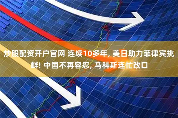 炒股配资开户官网 连续10多年, 美日助力菲律宾挑衅! 中国不再容忍, 马科斯连忙改口