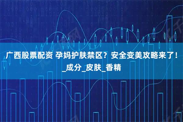 广西股票配资 孕妈护肤禁区？安全变美攻略来了！_成分_皮肤_香精