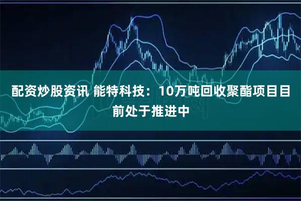 配资炒股资讯 能特科技：10万吨回收聚酯项目目前处于推进中