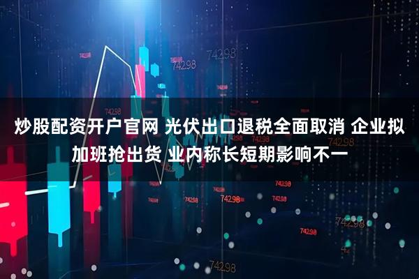 炒股配资开户官网 光伏出口退税全面取消 企业拟加班抢出货 业内称长短期影响不一